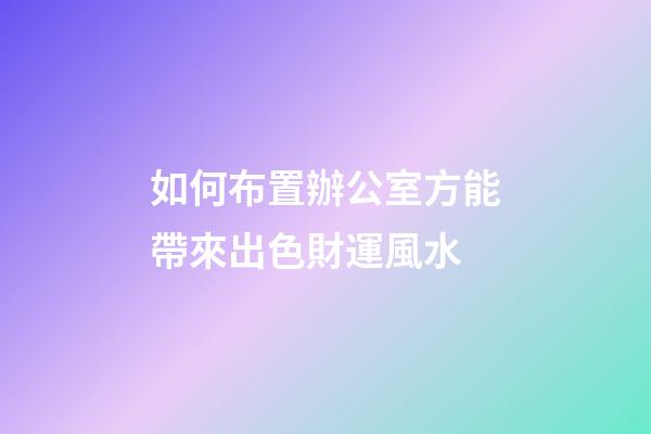 如何布置辦公室方能帶來出色財運風水
