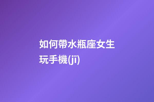 如何帶水瓶座女生玩手機(jī)-第1張-星座運勢-玄機(jī)派