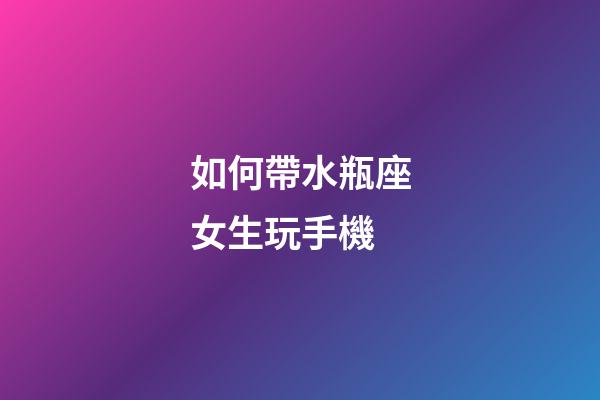 如何帶水瓶座女生玩手機-第1張-星座運勢-玄機派