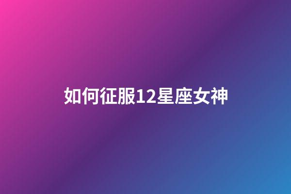 如何征服12星座女神-第1張-星座運勢-玄機派