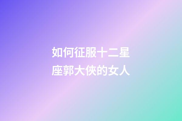 如何征服十二星座郭大俠的女人-第1張-星座運勢-玄機派