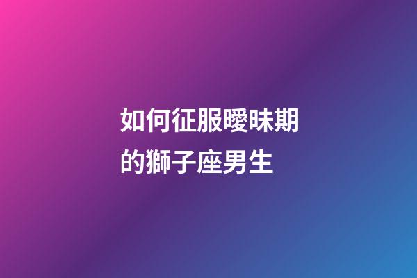 如何征服曖昧期的獅子座男生-第1張-星座運(yùn)勢(shì)-玄機(jī)派