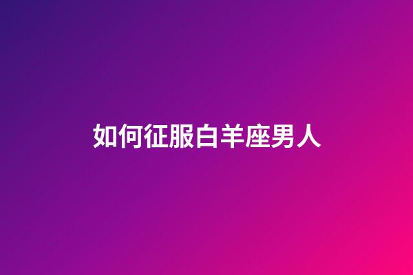 如何征服白羊座男人-第1張-星座運勢-玄機派