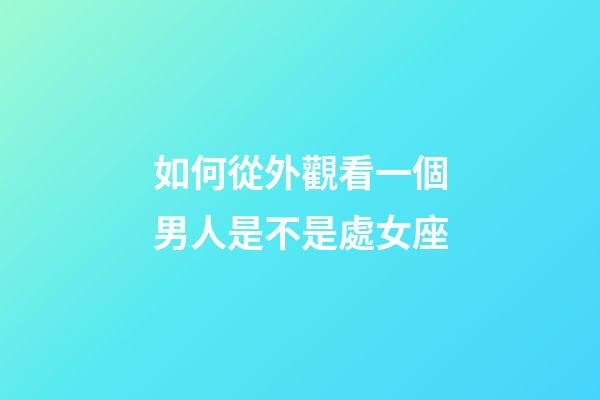 如何從外觀看一個男人是不是處女座-第1張-星座運勢-玄機派