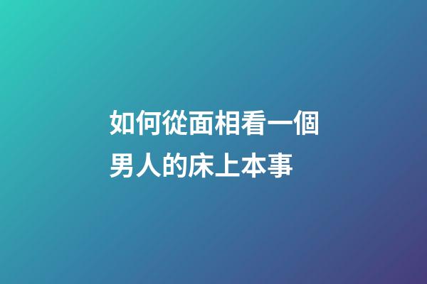 如何從面相看一個男人的床上本事