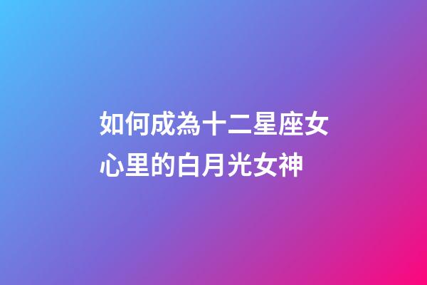 如何成為十二星座女心里的白月光女神-第1張-星座運勢-玄機派
