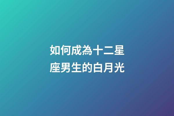 如何成為十二星座男生的白月光-第1張-星座運勢-玄機派