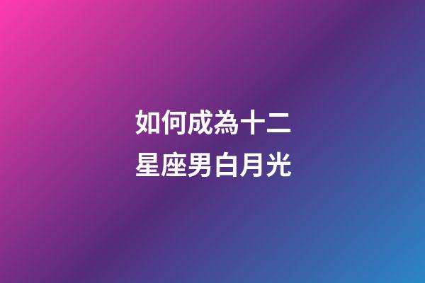 如何成為十二星座男白月光-第1張-星座運勢-玄機派