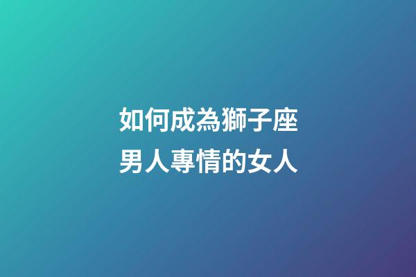 如何成為獅子座男人專情的女人-第1張-星座運勢-玄機派