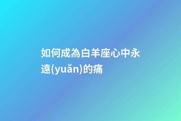 如何成為白羊座心中永遠(yuǎn)的痛-第1張-星座運(yùn)勢(shì)-玄機(jī)派