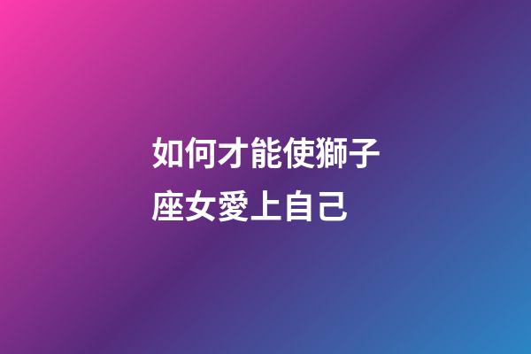如何才能使獅子座女愛上自己-第1張-星座運勢-玄機派