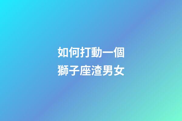 如何打動一個獅子座渣男女-第1張-星座運勢-玄機派