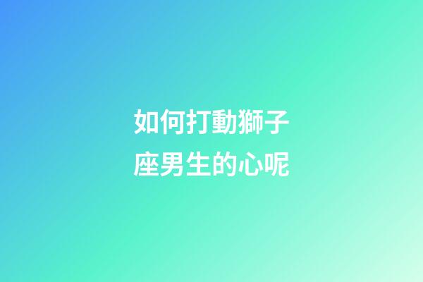 如何打動獅子座男生的心呢-第1張-星座運勢-玄機派