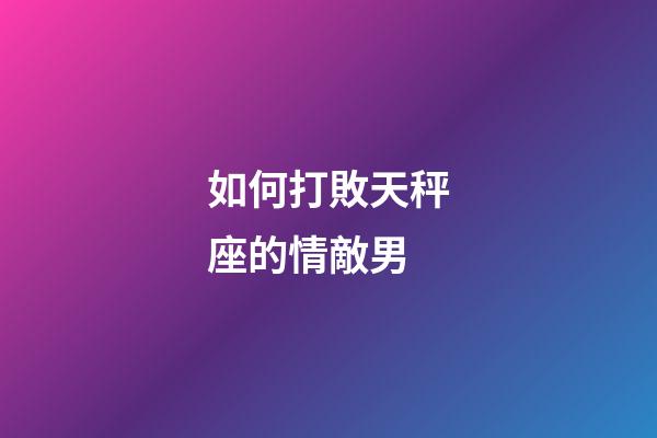 如何打敗天秤座的情敵男-第1張-星座運勢-玄機派