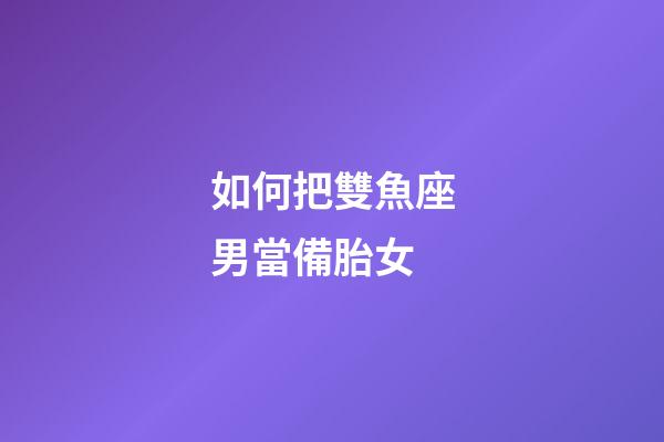 如何把雙魚座男當備胎女-第1張-星座運勢-玄機派