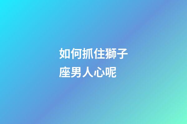 如何抓住獅子座男人心呢-第1張-星座運勢-玄機派