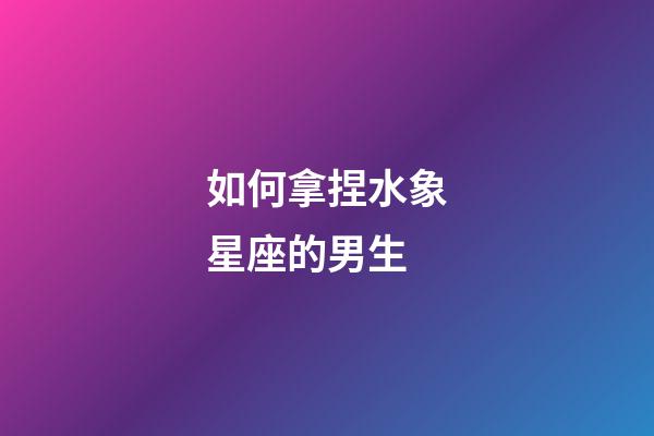 如何拿捏水象星座的男生-第1張-星座運勢-玄機派