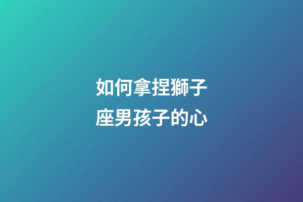 如何拿捏獅子座男孩子的心-第1張-星座運勢-玄機派