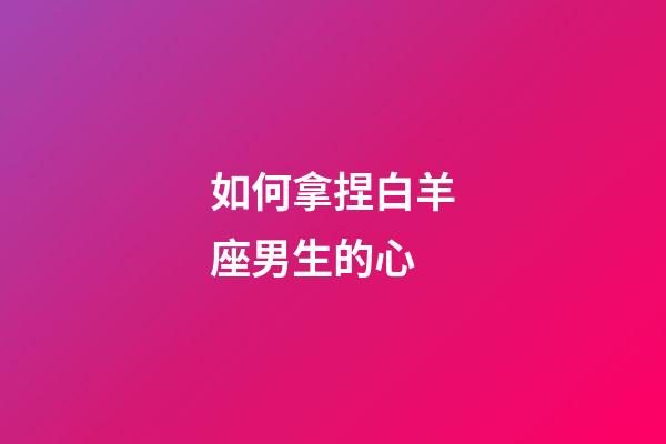 如何拿捏白羊座男生的心-第1張-星座運勢-玄機派