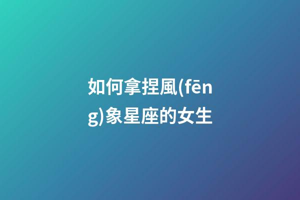 如何拿捏風(fēng)象星座的女生-第1張-星座運(yùn)勢(shì)-玄機(jī)派