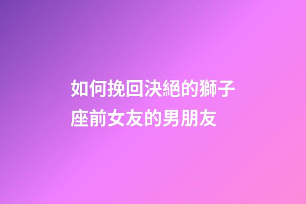 如何挽回決絕的獅子座前女友的男朋友-第1張-星座運勢-玄機派