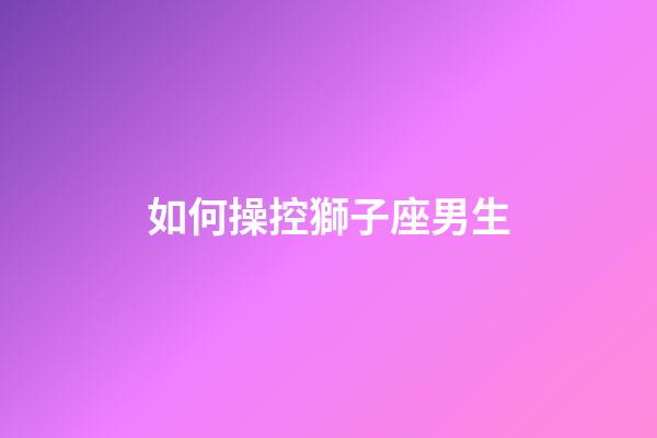 如何操控獅子座男生-第1張-星座運勢-玄機派