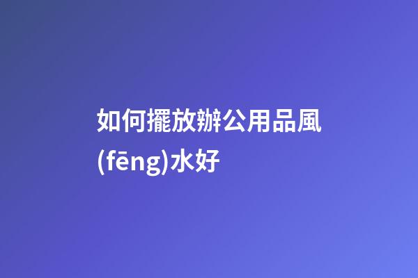 如何擺放辦公用品風(fēng)水好