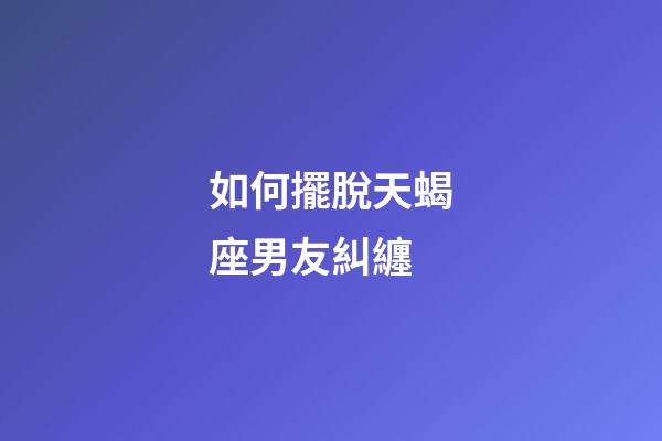 如何擺脫天蝎座男友糾纏-第1張-星座運勢-玄機派