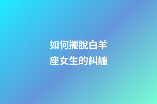 如何擺脫白羊座女生的糾纏-第1張-星座運勢-玄機派