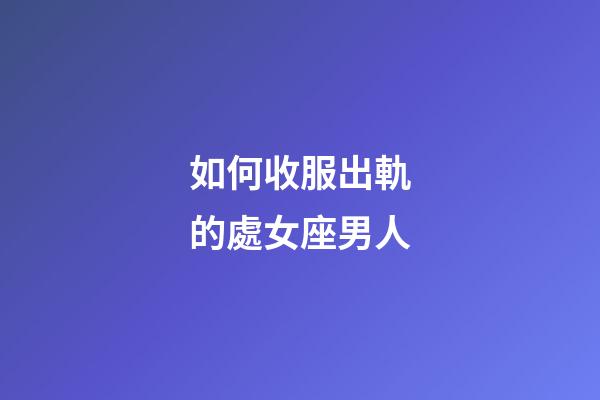 如何收服出軌的處女座男人-第1張-星座運勢-玄機派