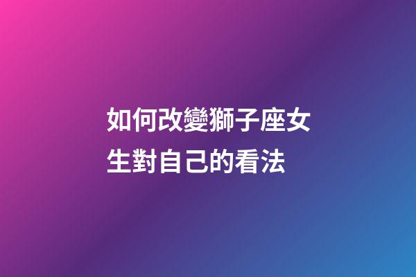 如何改變獅子座女生對自己的看法-第1張-星座運勢-玄機派