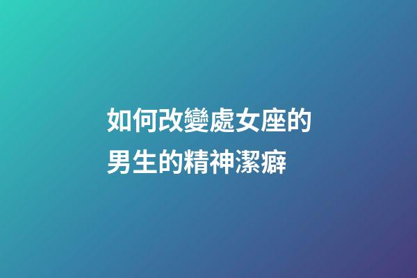 如何改變處女座的男生的精神潔癖-第1張-星座運勢-玄機派