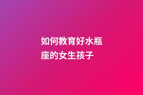 如何教育好水瓶座的女生孩子-第1張-星座運勢-玄機派