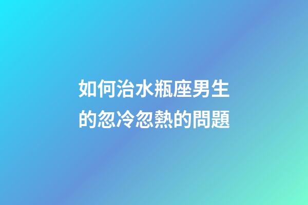 如何治水瓶座男生的忽冷忽熱的問題-第1張-星座運勢-玄機派