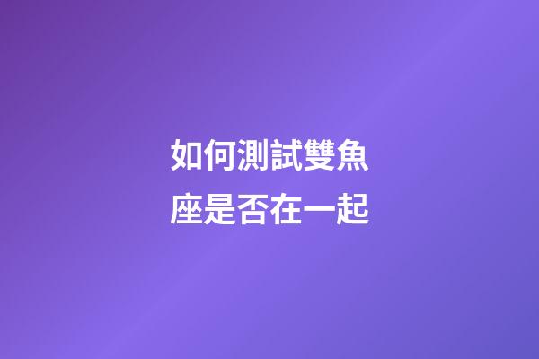如何測試雙魚座是否在一起-第1張-星座運勢-玄機派