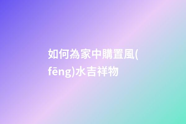 如何為家中購置風(fēng)水吉祥物