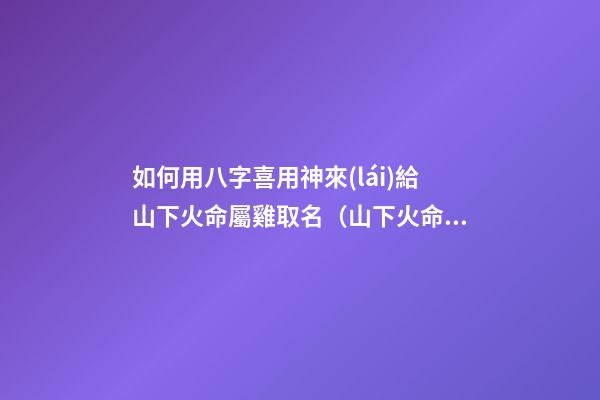 如何用八字喜用神來(lái)給山下火命屬雞取名（山下火命屬雞起名字帶什么好）