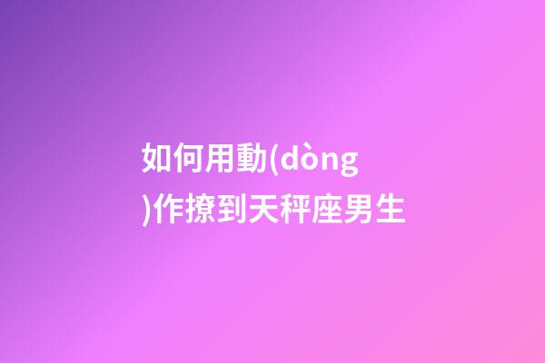 如何用動(dòng)作撩到天秤座男生-第1張-星座運(yùn)勢(shì)-玄機(jī)派