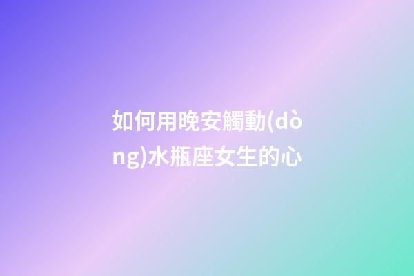 如何用晚安觸動(dòng)水瓶座女生的心-第1張-星座運(yùn)勢(shì)-玄機(jī)派