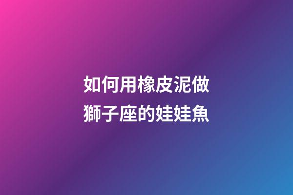 如何用橡皮泥做獅子座的娃娃魚-第1張-星座運勢-玄機派