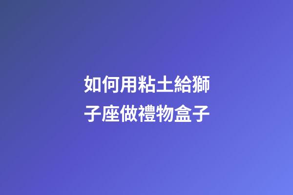 如何用粘土給獅子座做禮物盒子-第1張-星座運勢-玄機派