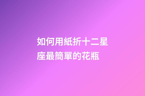 如何用紙折十二星座最簡單的花瓶-第1張-星座運勢-玄機派
