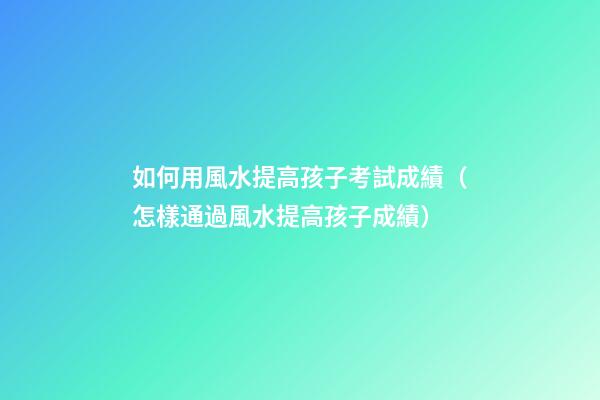 如何用風水提高孩子考試成績（怎樣通過風水提高孩子成績）
