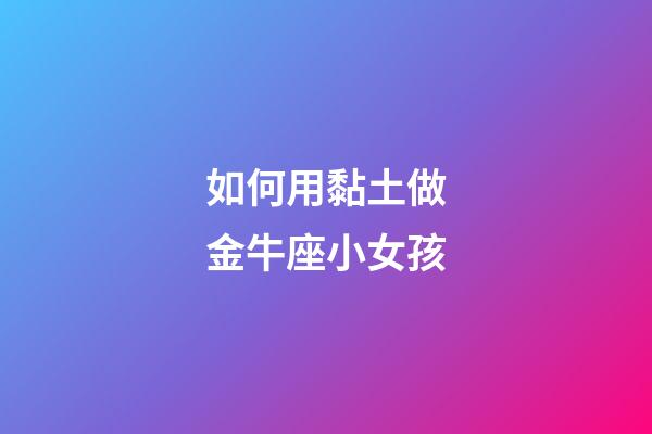 如何用黏土做金牛座小女孩-第1張-星座運勢-玄機派
