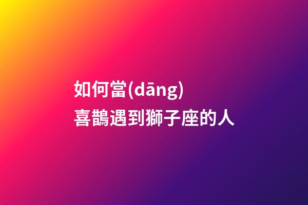 如何當(dāng)喜鵲遇到獅子座的人-第1張-星座運(yùn)勢-玄機(jī)派