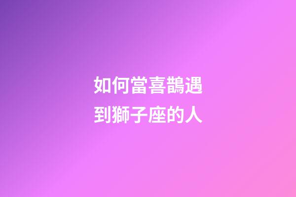 如何當喜鵲遇到獅子座的人