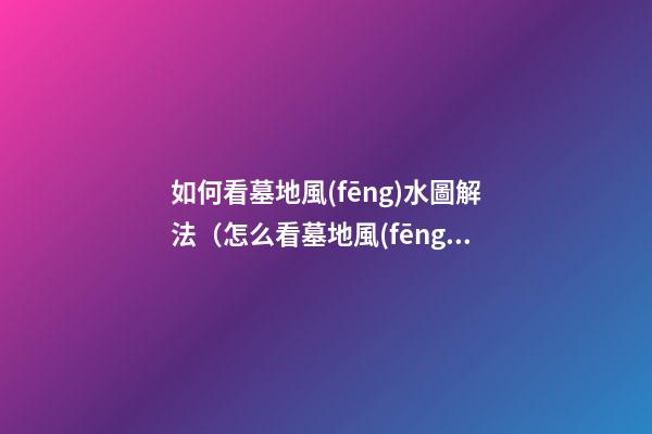 如何看墓地風(fēng)水圖解法（怎么看墓地風(fēng)水圖解）