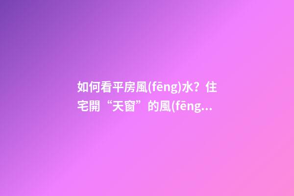 如何看平房風(fēng)水？住宅開“天窗”的風(fēng)水學(xué)問你不得不懂