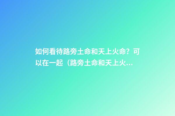 如何看待路旁土命和天上火命？可以在一起（路旁土命和天上火命在一起好嗎）