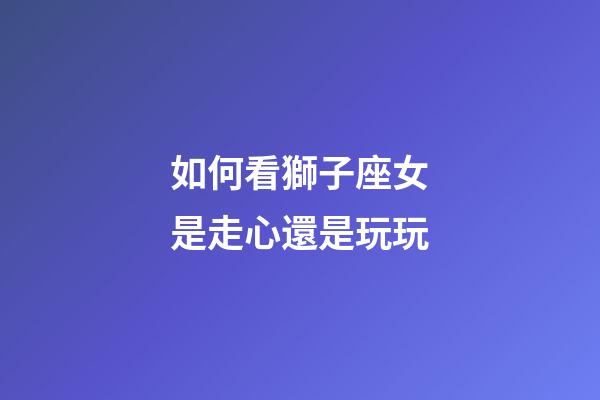 如何看獅子座女是走心還是玩玩-第1張-星座運勢-玄機派